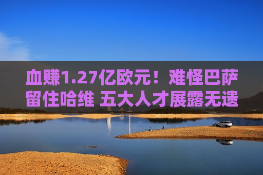 血赚1.27亿欧元！难怪巴萨留住哈维 五大人才展露无遗 高层欣然收礼