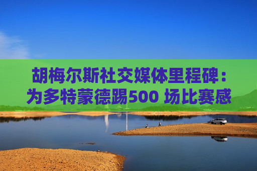 胡梅尔斯社交媒体里程碑：为多特蒙德踢500 场比赛感到非常自豪