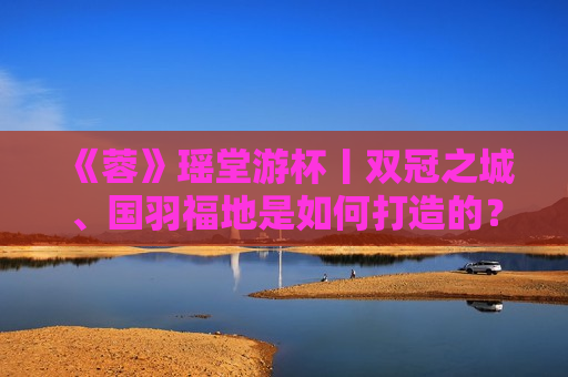 《蓉》瑶堂游杯丨双冠之城、国羽福地是如何打造的？