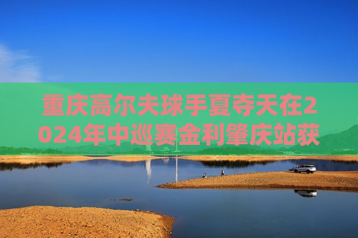 重庆高尔夫球手夏夺天在2024年中巡赛金利肇庆站获得亚军