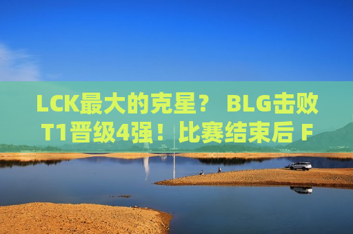 LCK最大的克星？ BLG击败T1晋级4强！比赛结束后 Faker一脸落寞 独自坐在一旁发呆