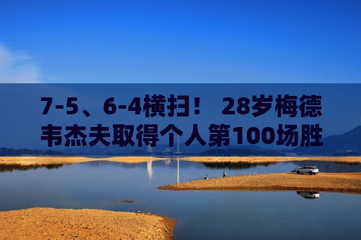 7-5、6-4横扫！ 28岁梅德韦杰夫取得个人第100场胜利 他能阻止德约科维奇夺冠吗？