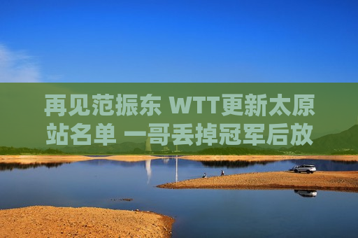 再见范振东 WTT更新太原站名单 一哥丢掉冠军后放弃 他是国乒唯一